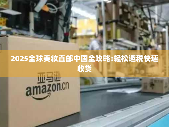 2025全球美妆直邮中国全攻略:轻松避税快速收货 2025全球美妆直邮中国全攻略:轻松避税快速收货