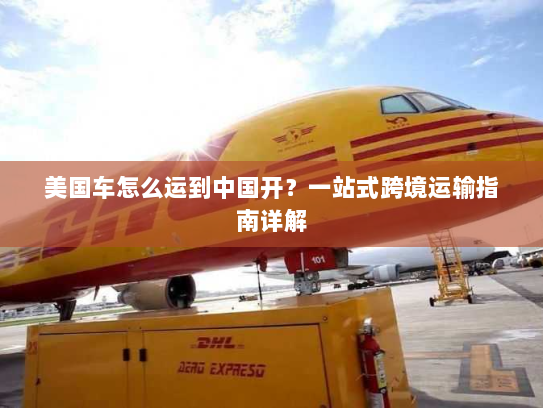 美国车怎么运到中国开？一站式跨境运输指南详解