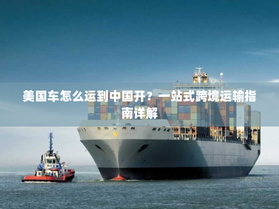 美国车怎么运到中国开？一站式跨境运输指南详解