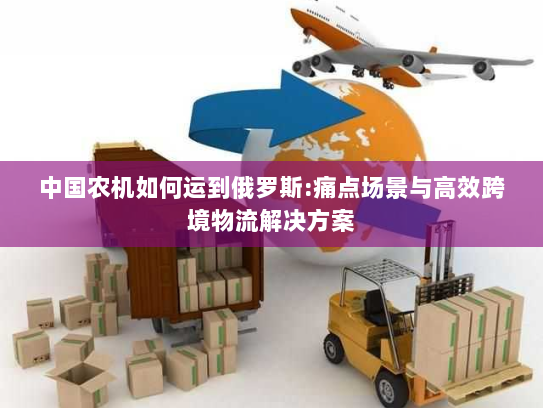 中国农机如何运到俄罗斯:痛点场景与高效跨境物流解决方案 中国农机如何运到俄罗斯:痛点场景与高效跨境物流解决方案