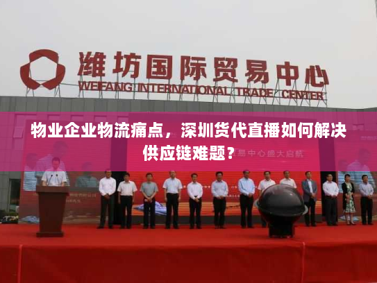 物业企业物流痛点，深圳货代直播如何解决供应链难题？
