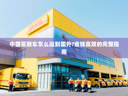 中国买新车怎么运到国外?省钱高效的完整指南