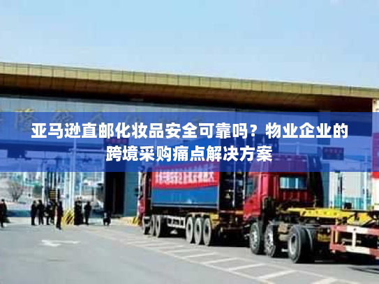 亚马逊直邮化妆品安全可靠吗?物业企业的跨境采购痛点解决方案 亚马逊直邮化妆品安全可靠吗?物业企业的跨境采购痛点解决方案