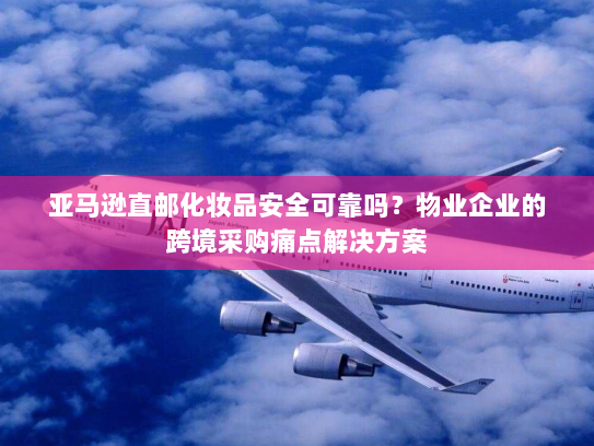 亚马逊直邮化妆品安全可靠吗?物业企业的跨境采购痛点解决方案 亚马逊直邮化妆品安全可靠吗?物业企业的跨境采购痛点解决方案