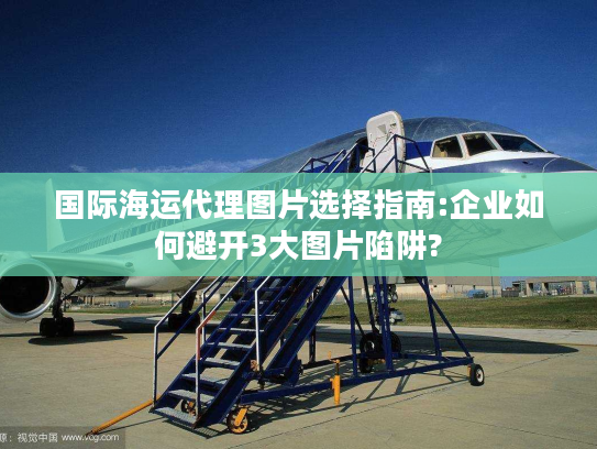 国际海运代理图片选择指南:企业如何避开3大图片陷阱?