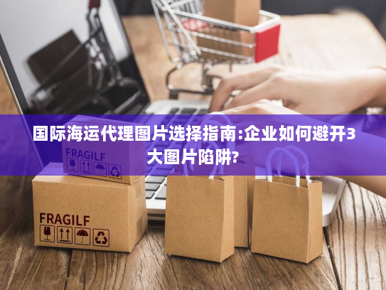 国际海运代理图片选择指南:企业如何避开3大图片陷阱? 国际海运代理图片选择指南:企业如何避开3大图片陷阱?