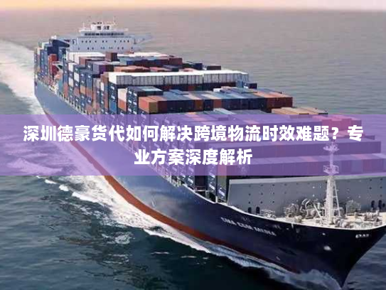 深圳德豪货代如何解决跨境物流时效难题？专业方案深度解析