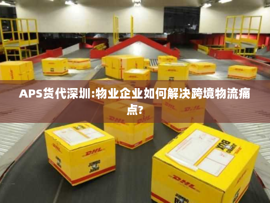 APS货代深圳:物业企业如何解决跨境物流痛点?