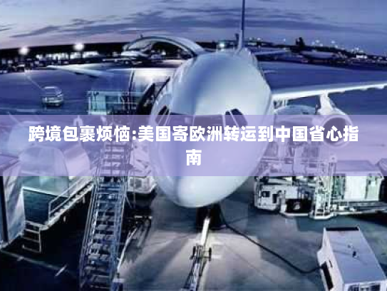 跨境包裹烦恼:美国寄欧洲转运到中国省心指南