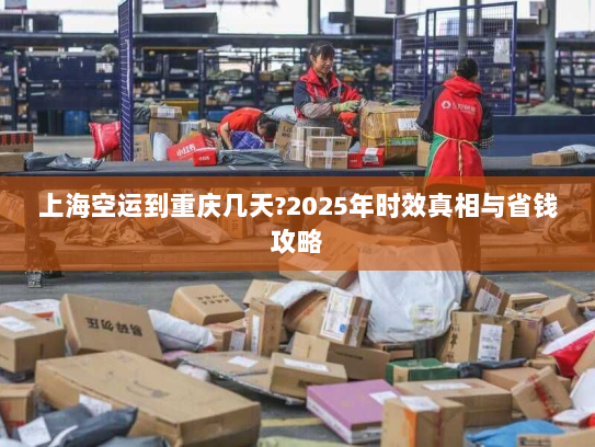 上海空运到重庆几天?2025年时效真相与省钱攻略