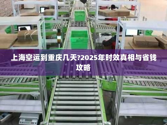 上海空运到重庆几天?2025年时效真相与省钱攻略