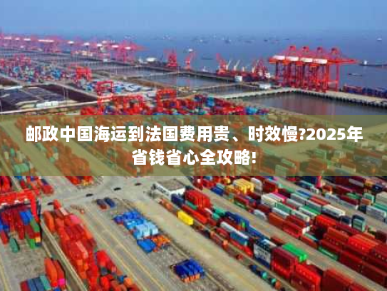 邮政中国海运到法国费用贵、时效慢?2025年省钱省心全攻略!