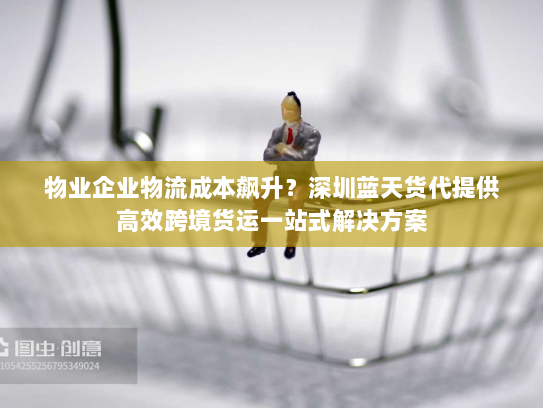 物业企业物流成本飙升?深圳蓝天货代提供高效跨境货运一站式解决方案 物业企业物流成本飙升?深圳蓝天货代提供高效跨境货运一站式解决方案
