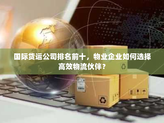 国际货运公司排名前十，物业企业如何选择高效物流伙伴？