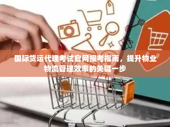 国际货运代理考试官网报考指南,提升物业物流管理效率的关键一步 国际货运代理考试官网报考指南,提升物业物流管理效率的关键一步