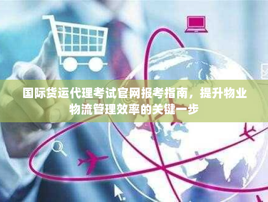 国际货运代理考试官网报考指南,提升物业物流管理效率的关键一步 国际货运代理考试官网报考指南,提升物业物流管理效率的关键一步