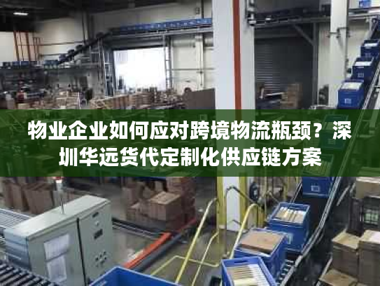物业企业如何应对跨境物流瓶颈？深圳华远货代定制化供应链方案