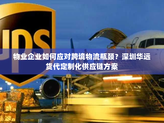 物业企业如何应对跨境物流瓶颈?深圳华远货代定制化供应链方案 物业企业如何应对跨境物流瓶颈?深圳华远货代定制化供应链方案