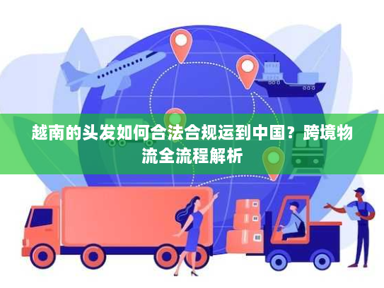 越南的头发如何合法合规运到中国？跨境物流全流程解析