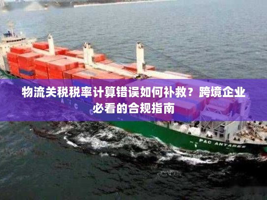 物流关税税率计算错误如何补救?跨境企业必看的合规指南 物流关税税率计算错误如何补救?跨境企业必看的合规指南
