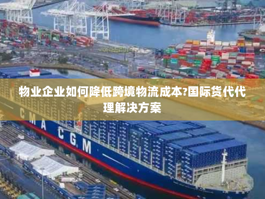 物业企业如何降低跨境物流成本?国际货代代理解决方案 物业企业如何降低跨境物流成本?国际货代代理解决方案