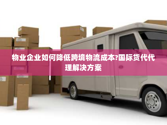 物业企业如何降低跨境物流成本?国际货代代理解决方案 物业企业如何降低跨境物流成本?国际货代代理解决方案