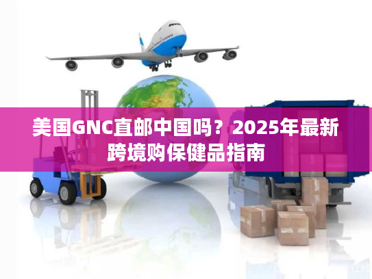 美国GNC直邮中国吗？2025年最新跨境购保健品指南