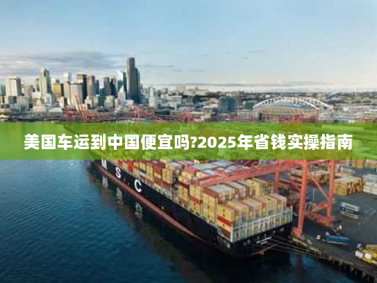 美国车运到中国便宜吗?2025年省钱实操指南 美国车运到中国便宜吗?2025年省钱实操指南