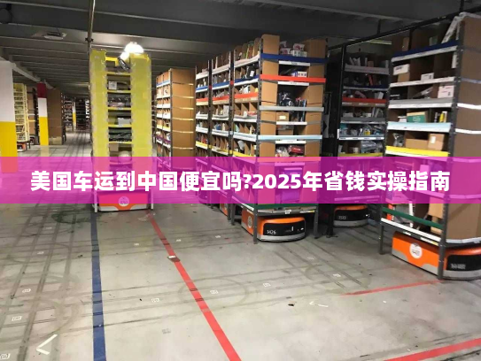 美国车运到中国便宜吗?2025年省钱实操指南 美国车运到中国便宜吗?2025年省钱实操指南