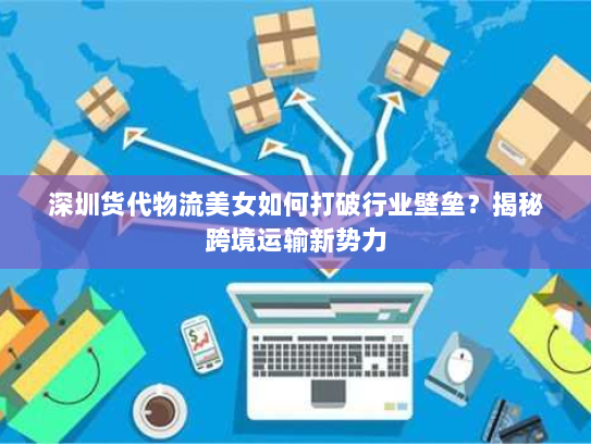 深圳货代物流美女如何打破行业壁垒?揭秘跨境运输新势力 深圳货代物流美女如何打破行业壁垒?揭秘跨境运输新势力