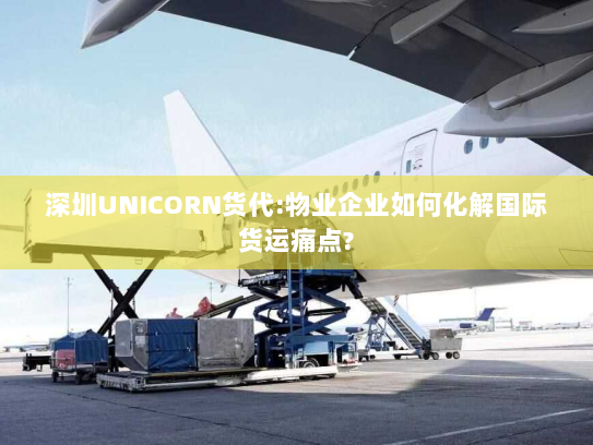 深圳UNICORN货代:物业企业如何化解国际货运痛点?