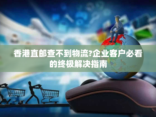 香港直邮查不到物流?企业客户必看的终极解决指南