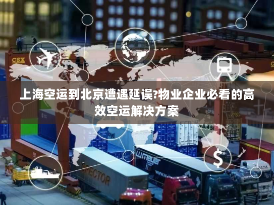 上海空运到北京遭遇延误?物业企业必看的高效空运解决方案