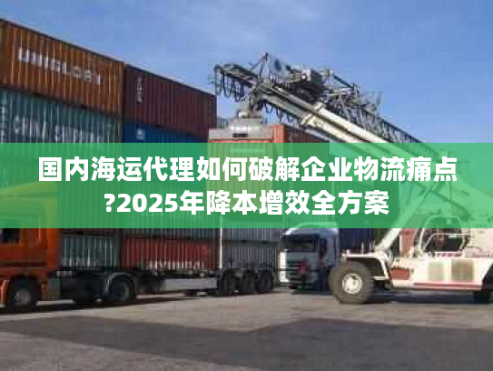 国内海运代理如何破解企业物流痛点?2025年降本增效全方案
