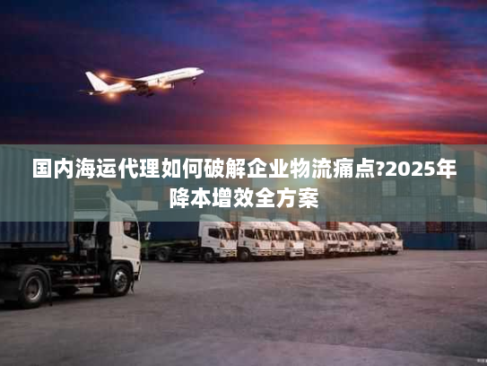 国内海运代理如何破解企业物流痛点?2025年降本增效全方案 国内海运代理如何破解企业物流痛点?2025年降本增效全方案
