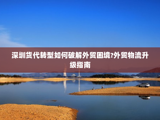 深圳货代转型如何破解外贸困境?外贸物流升级指南 深圳货代转型如何破解外贸困境?外贸物流升级指南
