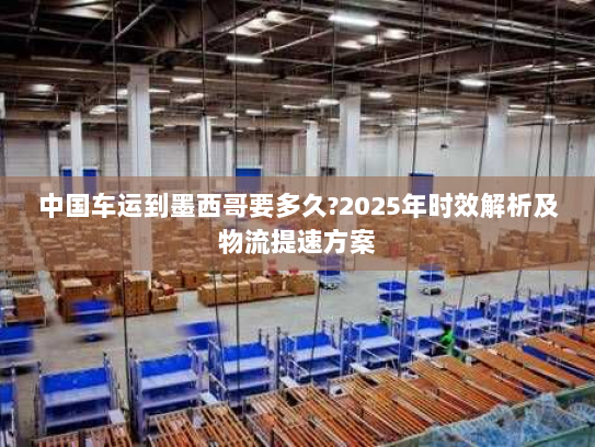 中国车运到墨西哥要多久?2025年时效解析及物流提速方案 中国车运到墨西哥要多久?2025年时效解析及物流提速方案