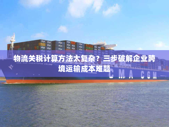 物流关税计算方法太复杂?三步破解企业跨境运输成本难题 物流关税计算方法太复杂?三步破解企业跨境运输成本难题