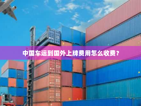 中国车运到国外上牌费用怎么收费？