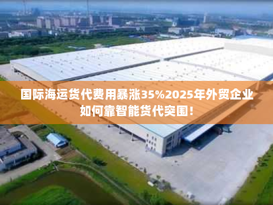 国际海运货代费用暴涨35%2025年外贸企业如何靠智能货代突围! 国际海运货代费用暴涨35%2025年外贸企业如何靠智能货代突围!