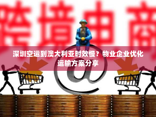 深圳空运到澳大利亚时效慢？物业企业优化运输方案分享