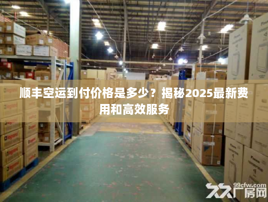 顺丰空运到付价格是多少？揭秘2025最新费用和高效服务