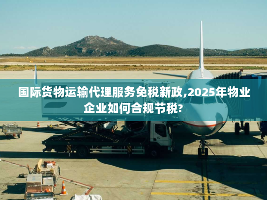 国际货物运输代理服务免税新政,2025年物业企业如何合规节税?