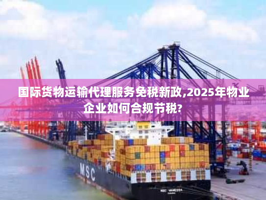 国际货物运输代理服务免税新政,2025年物业企业如何合规节税?