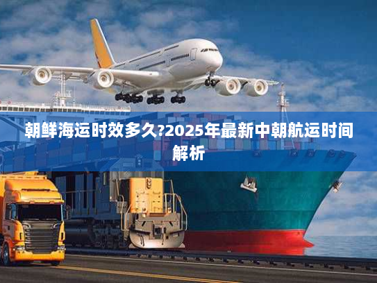 朝鲜海运时效多久?2025年最新中朝航运时间解析 朝鲜海运时效多久?2025年最新中朝航运时间解析