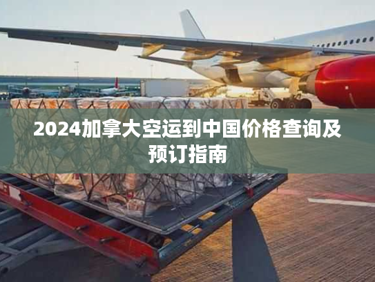 2024加拿大空运到中国价格查询及预订指南 2024加拿大空运到中国价格查询及预订指南