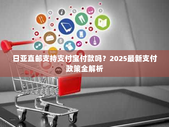 日亚直邮支持支付宝付款吗?2025最新支付政策全解析 日亚直邮支持支付宝付款吗?2025最新支付政策全解析