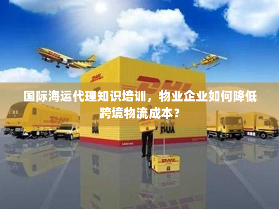 国际海运代理知识培训，物业企业如何降低跨境物流成本？
