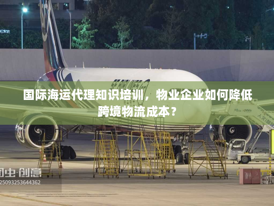国际海运代理知识培训，物业企业如何降低跨境物流成本？