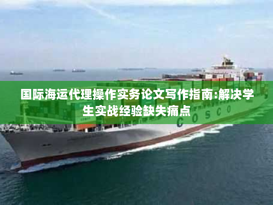 国际海运代理操作实务论文写作指南:解决学生实战经验缺失痛点 国际海运代理操作实务论文写作指南:解决学生实战经验缺失痛点